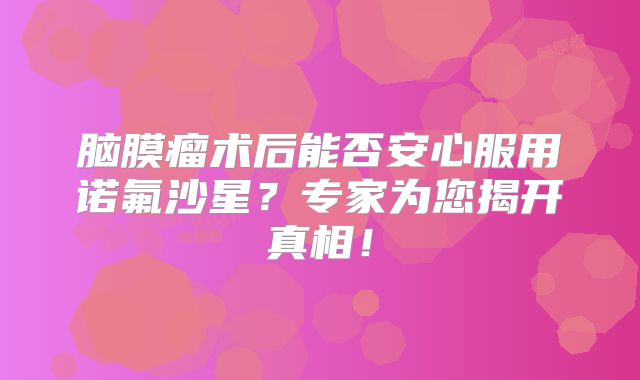 脑膜瘤术后能否安心服用诺氟沙星？专家为您揭开真相！