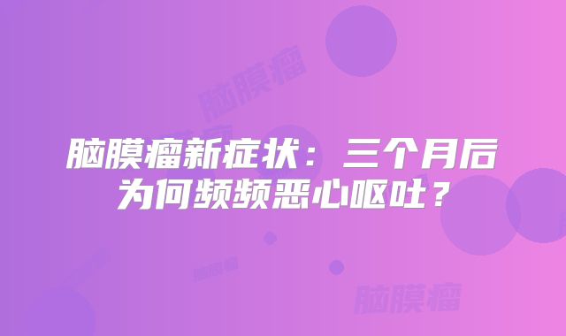 脑膜瘤新症状：三个月后为何频频恶心呕吐？