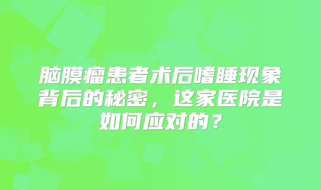 脑膜瘤患者术后嗜睡现象背后的秘密，这家医院是如何应对的？