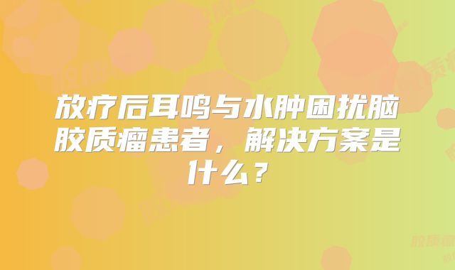 放疗后耳鸣与水肿困扰脑胶质瘤患者，解决方案是什么？