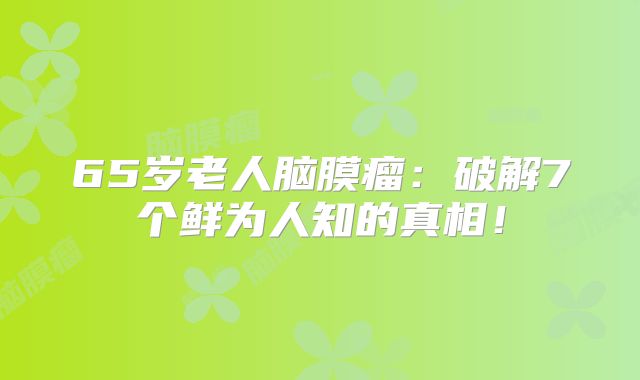 65岁老人脑膜瘤：破解7个鲜为人知的真相！