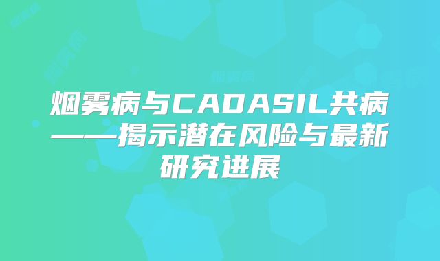烟雾病与CADASIL共病——揭示潜在风险与最新研究进展