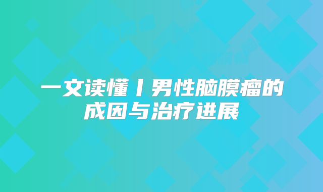一文读懂丨男性脑膜瘤的成因与治疗进展