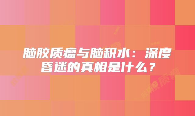 脑胶质瘤与脑积水：深度昏迷的真相是什么？