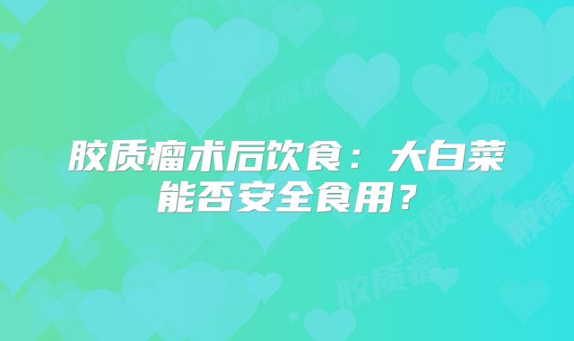 胶质瘤术后饮食：大白菜能否安全食用？