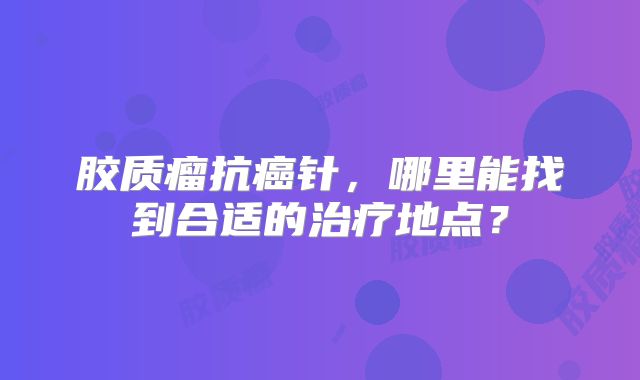 胶质瘤抗癌针，哪里能找到合适的治疗地点？