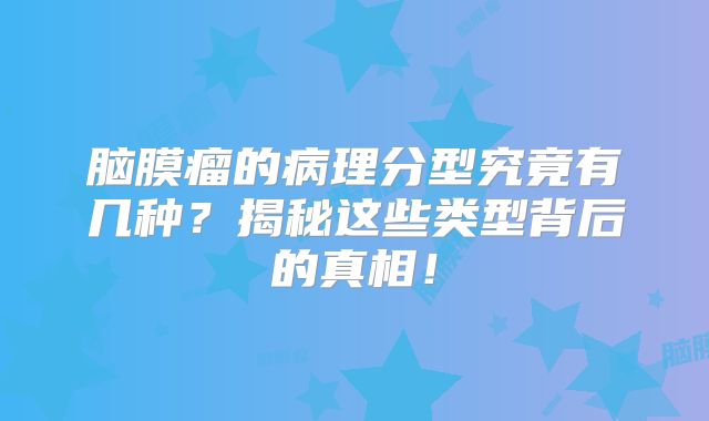 脑膜瘤的病理分型究竟有几种？揭秘这些类型背后的真相！