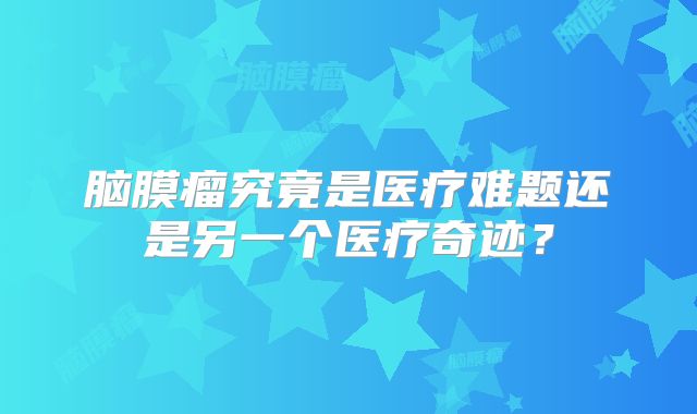 脑膜瘤究竟是医疗难题还是另一个医疗奇迹？