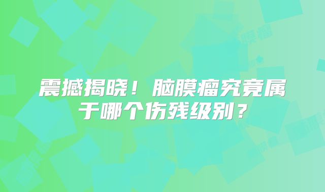 震撼揭晓！脑膜瘤究竟属于哪个伤残级别？