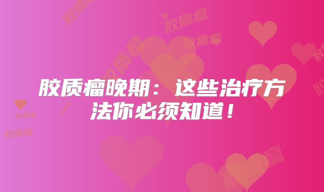 胶质瘤晚期：这些治疗方法你必须知道！