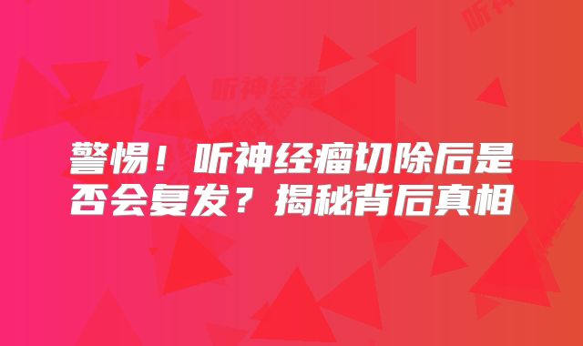 警惕！听神经瘤切除后是否会复发？揭秘背后真相