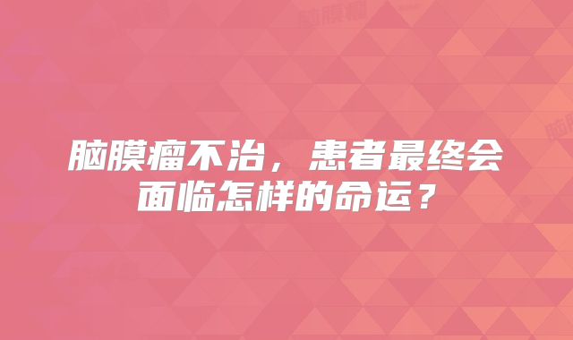 脑膜瘤不治，患者最终会面临怎样的命运？