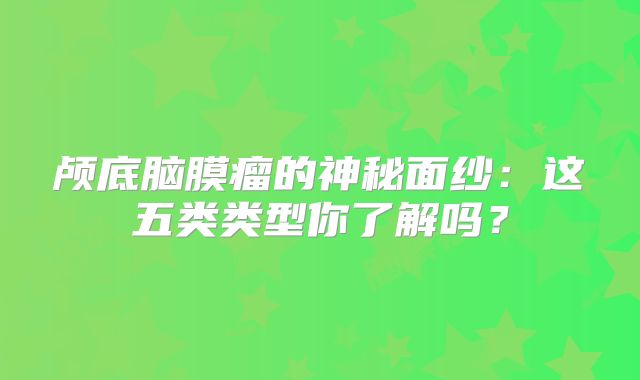 颅底脑膜瘤的神秘面纱：这五类类型你了解吗？