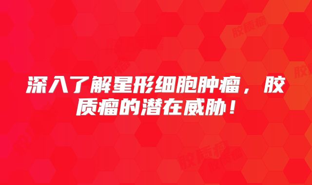 深入了解星形细胞肿瘤，胶质瘤的潜在威胁！