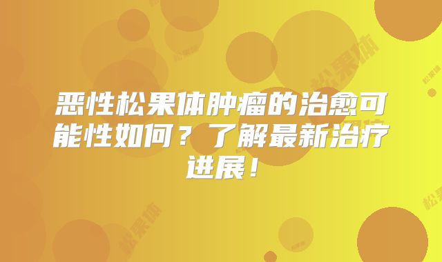 恶性松果体肿瘤的治愈可能性如何？了解最新治疗进展！