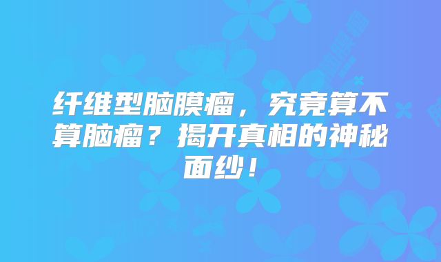 纤维型脑膜瘤，究竟算不算脑瘤？揭开真相的神秘面纱！