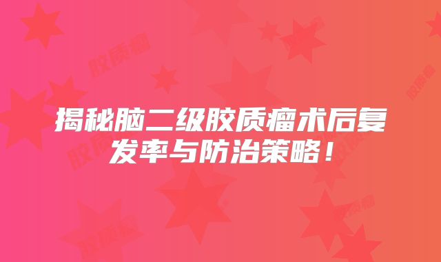 揭秘脑二级胶质瘤术后复发率与防治策略！