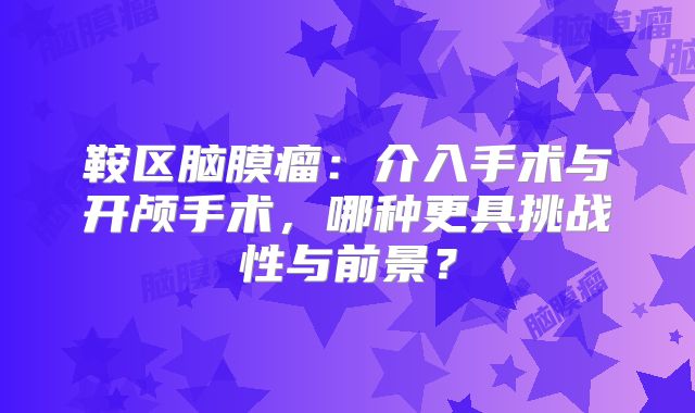 鞍区脑膜瘤：介入手术与开颅手术，哪种更具挑战性与前景？