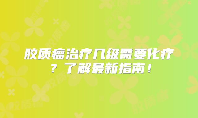 胶质瘤治疗几级需要化疗？了解最新指南！