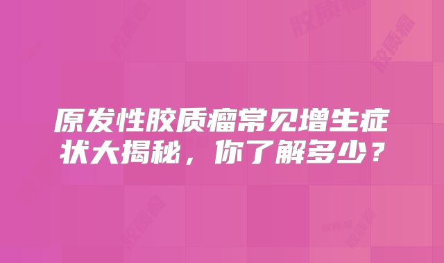 原发性胶质瘤常见增生症状大揭秘，你了解多少？