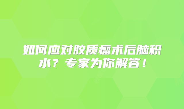 如何应对胶质瘤术后脑积水？专家为你解答！