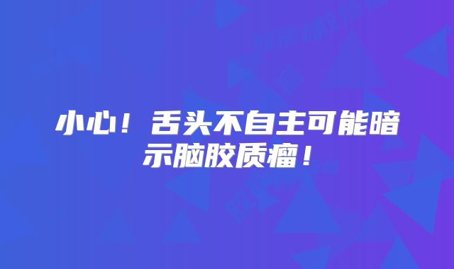 小心！舌头不自主可能暗示脑胶质瘤！