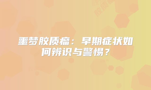 噩梦胶质瘤：早期症状如何辨识与警惕？