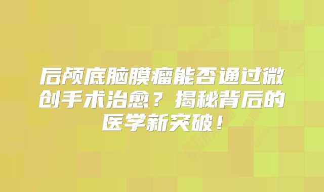后颅底脑膜瘤能否通过微创手术治愈？揭秘背后的医学新突破！