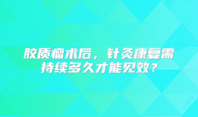 胶质瘤术后，针灸康复需持续多久才能见效？