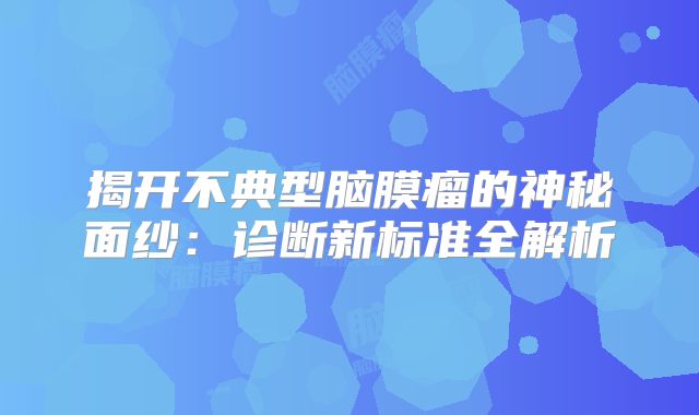 揭开不典型脑膜瘤的神秘面纱：诊断新标准全解析