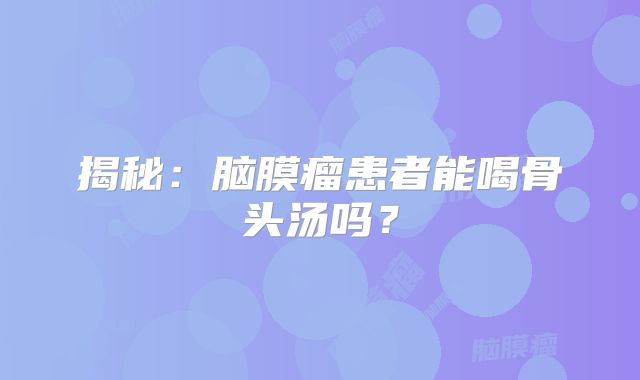 揭秘：脑膜瘤患者能喝骨头汤吗？