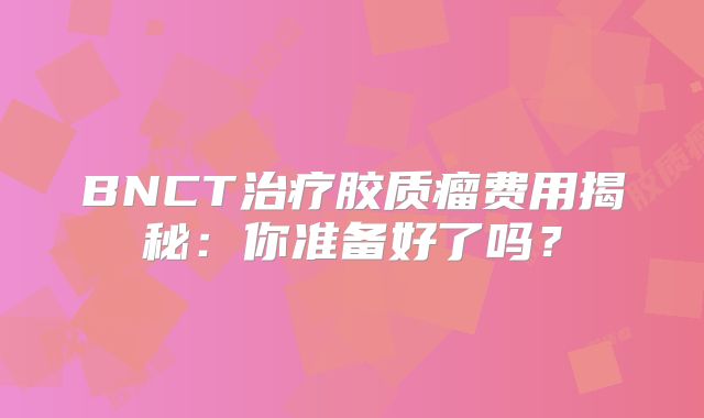 BNCT治疗胶质瘤费用揭秘：你准备好了吗？