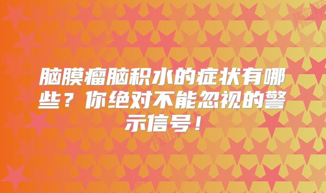脑膜瘤脑积水的症状有哪些？你绝对不能忽视的警示信号！