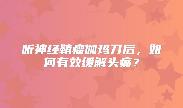 听神经鞘瘤伽玛刀后，如何有效缓解头痛？