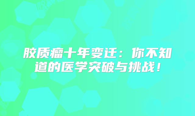 胶质瘤十年变迁：你不知道的医学突破与挑战！