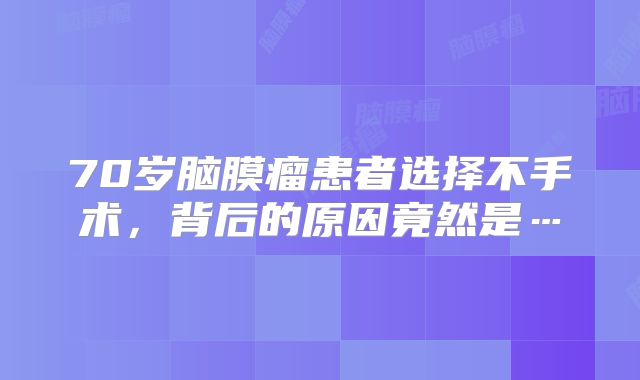 70岁脑膜瘤患者选择不手术，背后的原因竟然是…