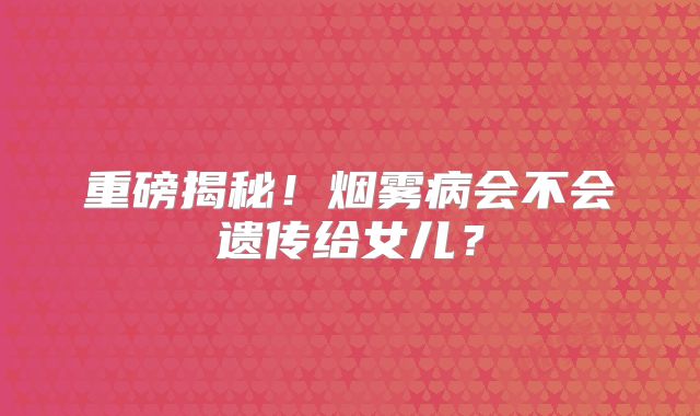 重磅揭秘！烟雾病会不会遗传给女儿？