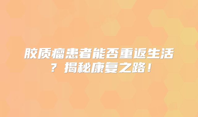 胶质瘤患者能否重返生活？揭秘康复之路！