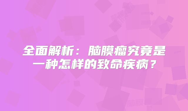 全面解析：脑膜瘤究竟是一种怎样的致命疾病？