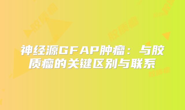 神经源GFAP肿瘤：与胶质瘤的关键区别与联系