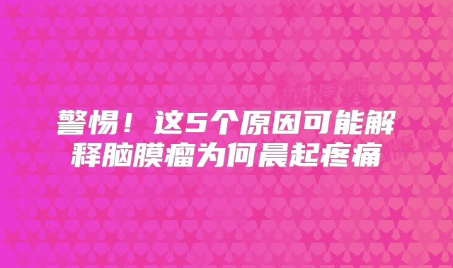 警惕！这5个原因可能解释脑膜瘤为何晨起疼痛