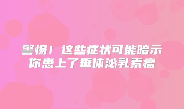 警惕！这些症状可能暗示你患上了垂体泌乳素瘤