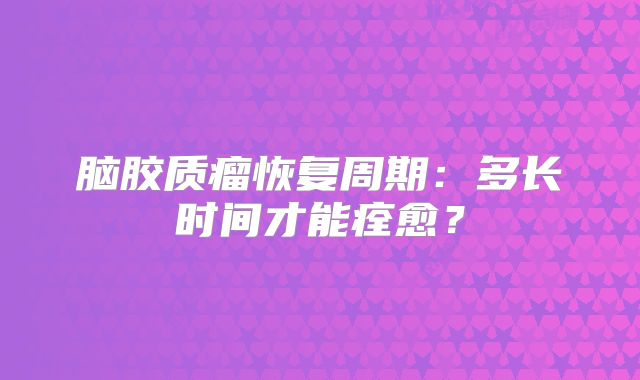 脑胶质瘤恢复周期：多长时间才能痊愈？