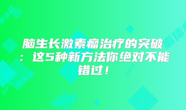 脑生长激素瘤治疗的突破：这5种新方法你绝对不能错过！