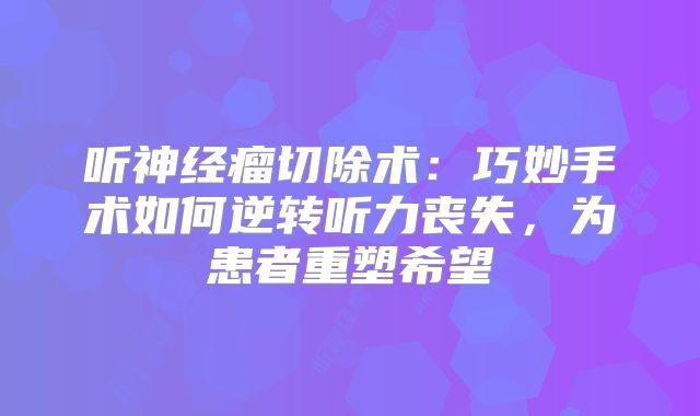 听神经瘤切除术：巧妙手术如何逆转听力丧失，为患者重塑希望