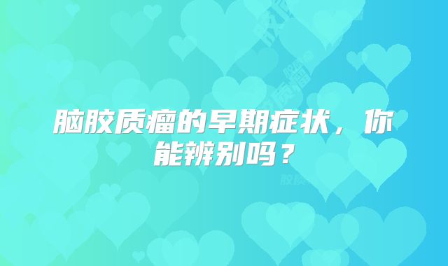 脑胶质瘤的早期症状，你能辨别吗？