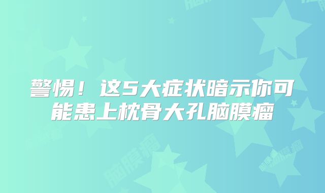 警惕！这5大症状暗示你可能患上枕骨大孔脑膜瘤