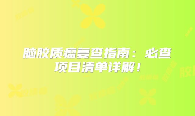 脑胶质瘤复查指南：必查项目清单详解！