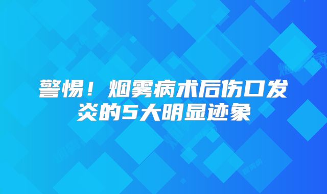 警惕！烟雾病术后伤口发炎的5大明显迹象