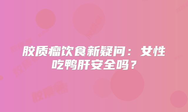 胶质瘤饮食新疑问：女性吃鸭肝安全吗？